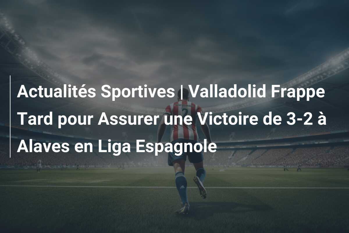 Actualités Sportives | Valladolid Frappe Tard pour Assurer une Victoire de 3-2 à Alaves en Liga Espagnole