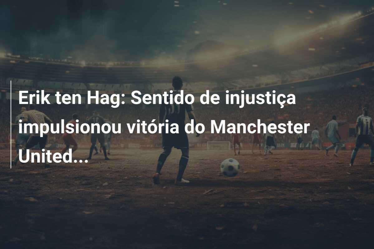 Erik ten Hag: Sentido de injustiça impulsionou vitória do Manchester United...