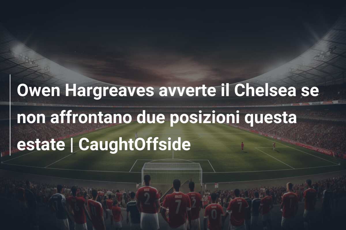 Owen Hargreaves avverte il Chelsea se non affrontano due posizioni questa estate | CaughtOffside