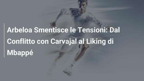 Arbeloa Smentisce le Tensioni: Dal Conflitto con Carvajal al Liking di Mbappé
