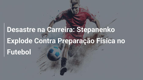 Desastre na Carreira: Stepanenko Explode Contra Preparação Física no Futebol