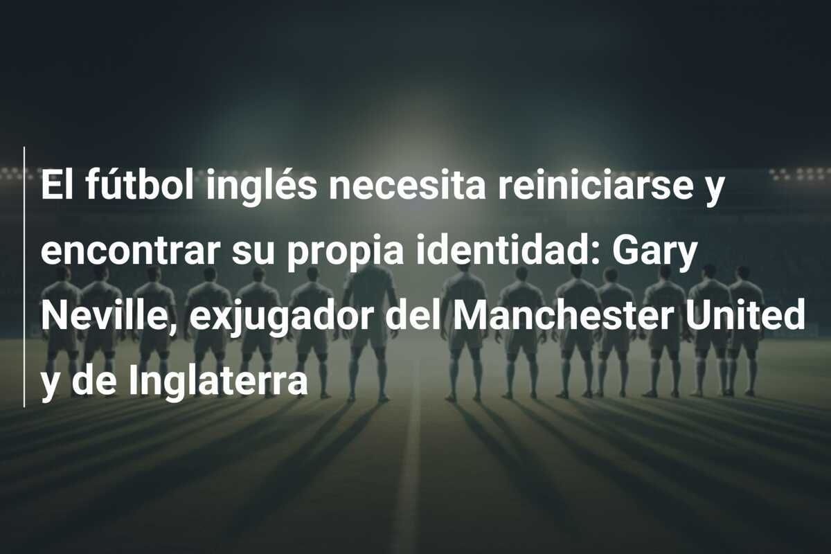 El fútbol inglés necesita reiniciarse y encontrar su propia identidad: Gary Neville, exjugador del Manchester United y de Inglaterra