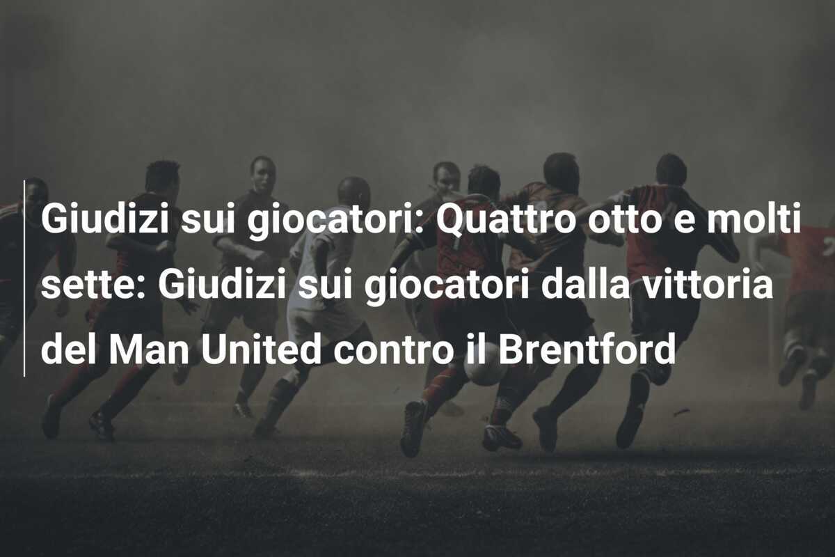 Giudizi sui giocatori: Quattro otto e molti sette: Giudizi sui giocatori dalla vittoria del Man United contro il Brentford