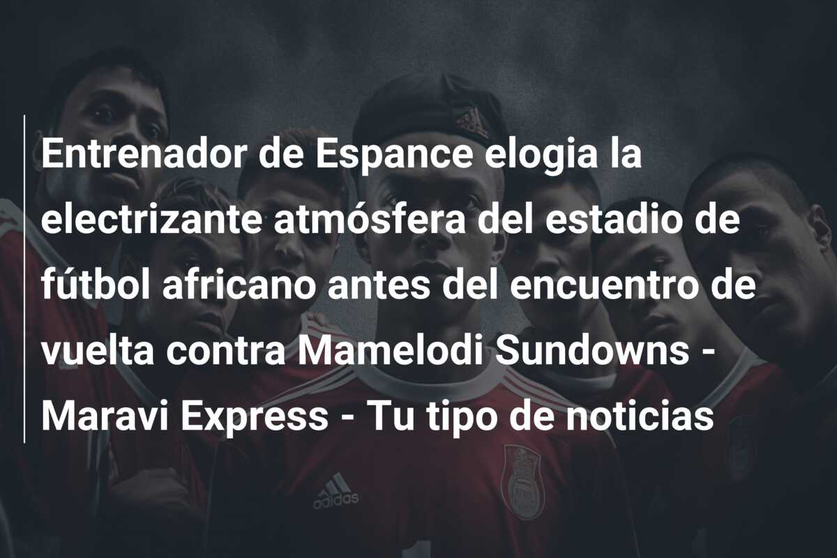 Entrenador de Espance elogia la electrizante atmósfera del estadio de fútbol africano antes del encuentro de vuelta contra Mamelodi Sundowns – Maravi Express – Tu tipo de noticias