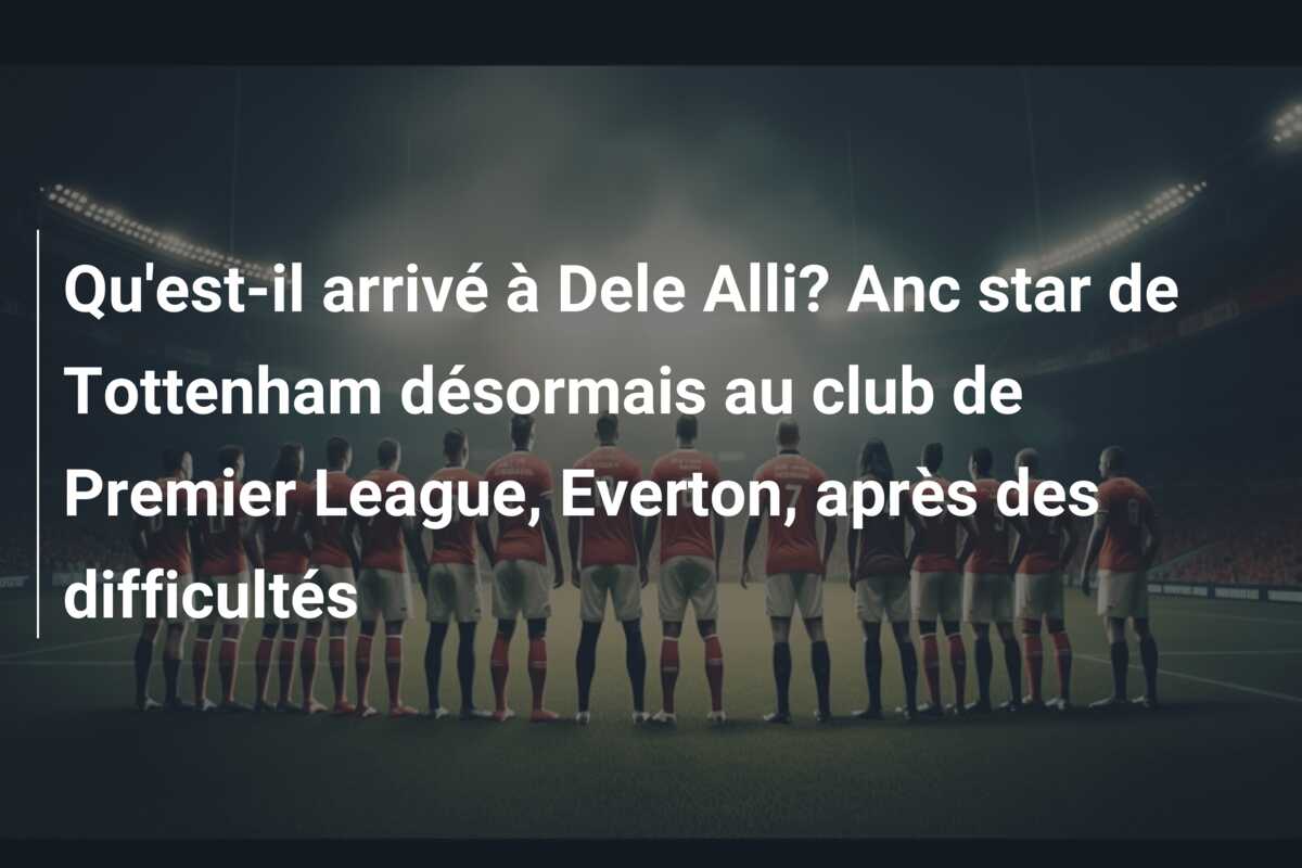 Qu’est-il arrivé à Dele Alli? Anc star de Tottenham désormais au club de Premier League, Everton, après des difficultés