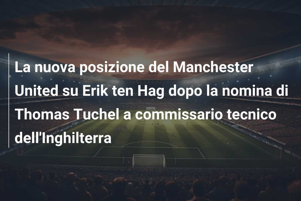 La nuova posizione del Manchester United su Erik ten Hag dopo la nomina di Thomas Tuchel a commissario tecnico dell'Inghilterra
