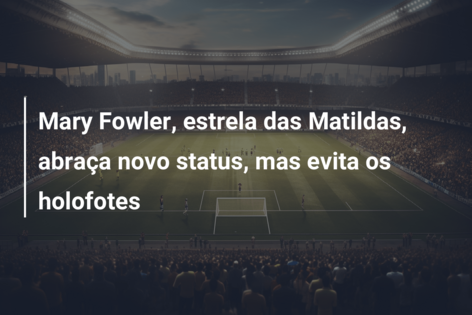 Mary Fowler, estrela das Matildas, abraça novo status, mas evita os holofotes