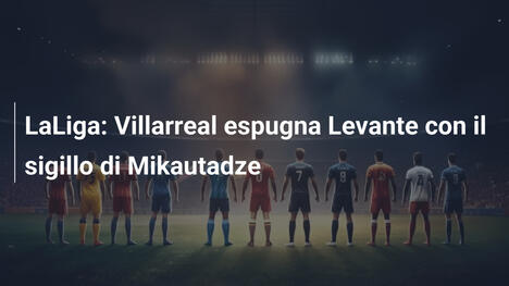LaLiga: Villarreal espugna Levante con il sigillo di Mikautadze