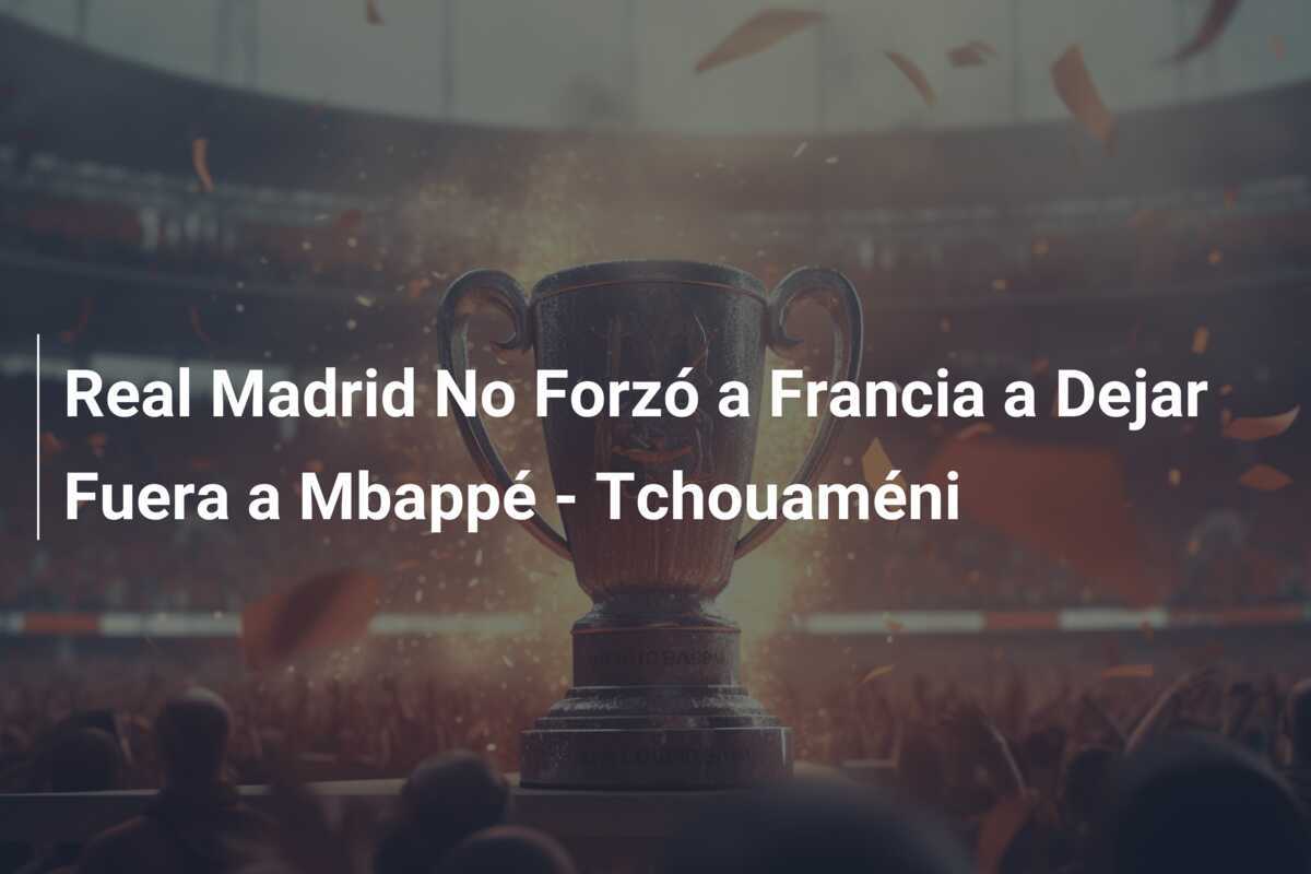 Real Madrid No Forzó a Francia a Dejar Fuera a Mbappé - Tchouaméni