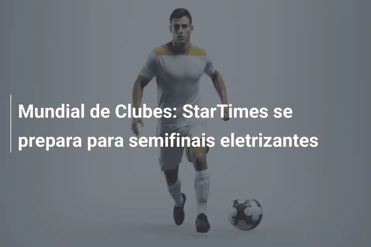 Mundial de Clubes: StarTimes se prepara para semifinais eletrizantes