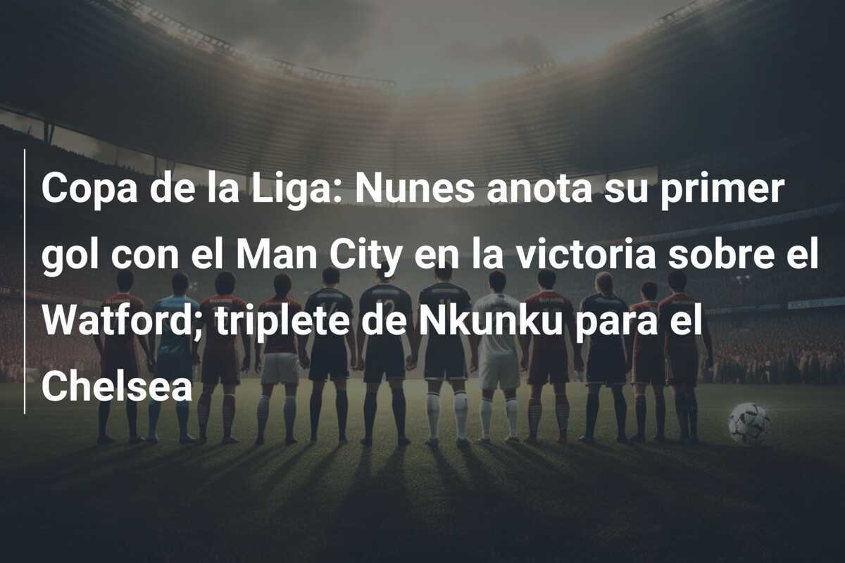 Copa de la Liga: Nunes anota su primer gol con el Man City en la victoria sobre el Watford; triplete de Nkunku para el Chelsea
