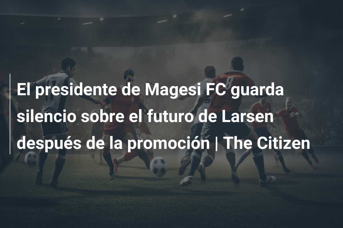 El presidente de Magesi FC guarda silencio sobre el futuro de Larsen después de la promoción | The Citizen