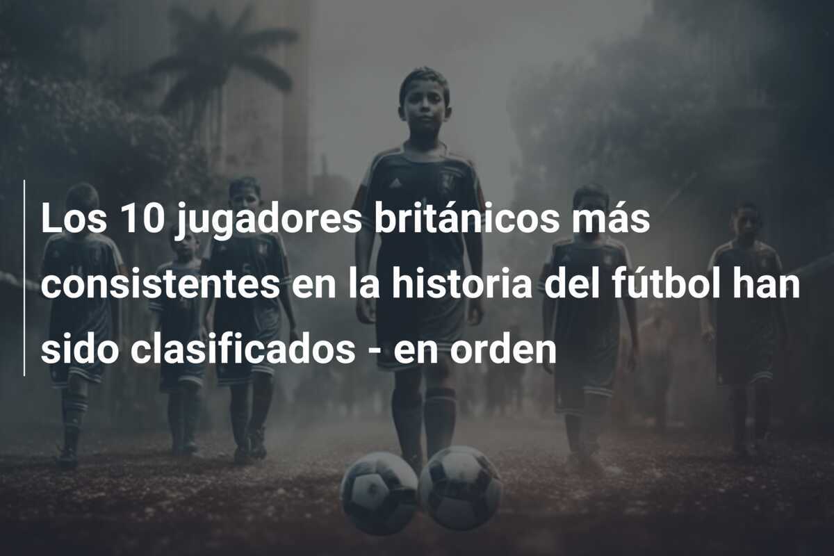 Los 10 jugadores británicos más consistentes en la historia del fútbol han sido clasificados - en orden