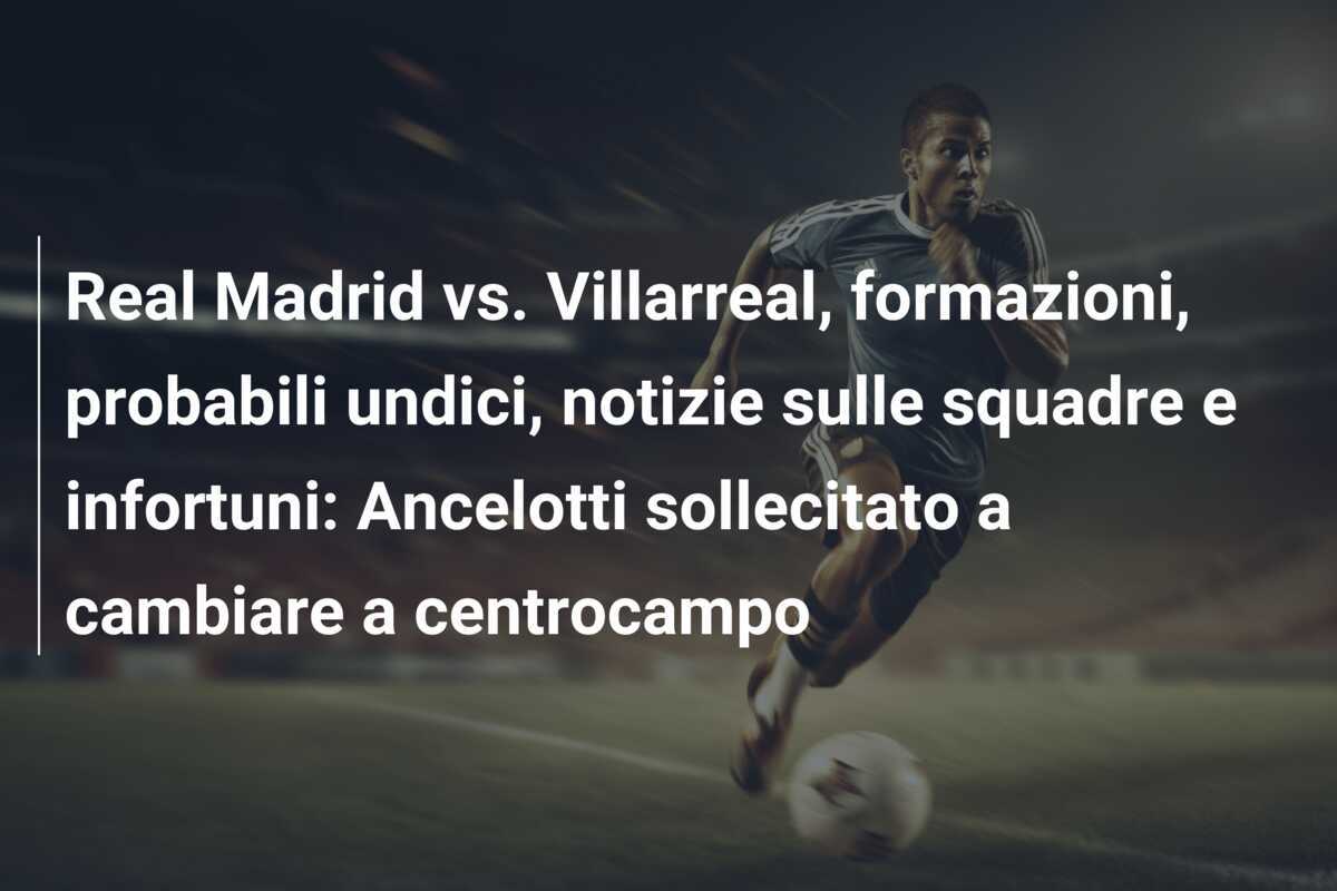 Real Madrid vs. Villarreal, formazioni, probabili undici, notizie sulle squadre e infortuni: Ancelotti sollecitato a cambiare a centrocampo