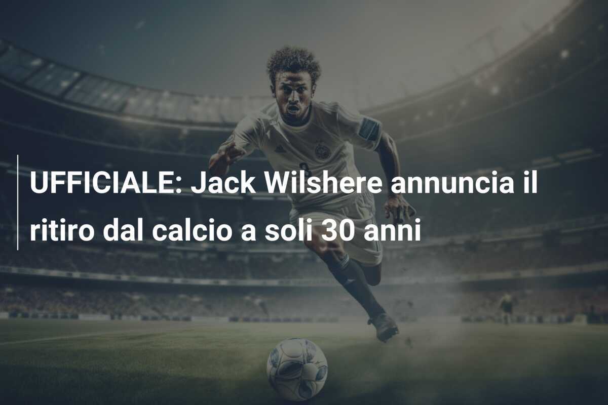 UFFICIALE: Jack Wilshere annuncia il ritiro dal calcio a soli 30 anni