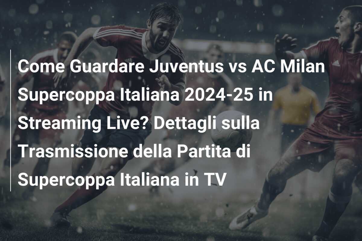 Come Guardare Juventus vs AC Milan Supercoppa Italiana 2024-25 in Streaming Live? Dettagli sulla Trasmissione della Partita di Supercoppa Italiana in TV