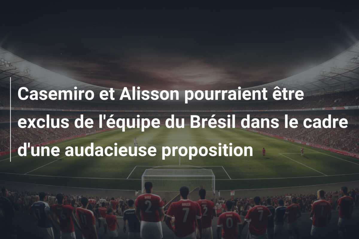 Casemiro et Alisson pourraient être exclus de l'équipe du Brésil dans le cadre d'une audacieuse proposition