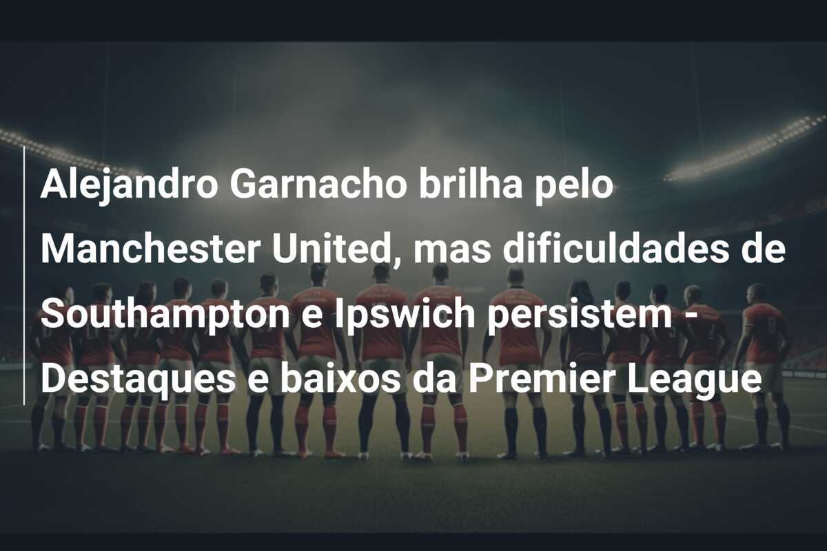 Alejandro Garnacho brilha pelo Manchester United, mas dificuldades de Southampton e Ipswich persistem - Destaques e baixos da Premier League