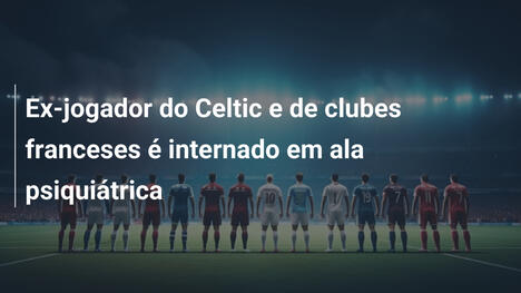 Ex-jogador do Celtic e de clubes franceses é internado em ala psiquiátrica