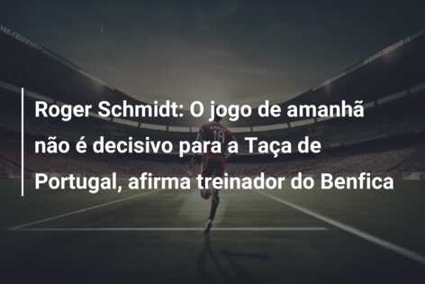 Roger Schmidt: O jogo de amanhã não é decisivo para a Taça de Portugal, afirma treinador do Benfica