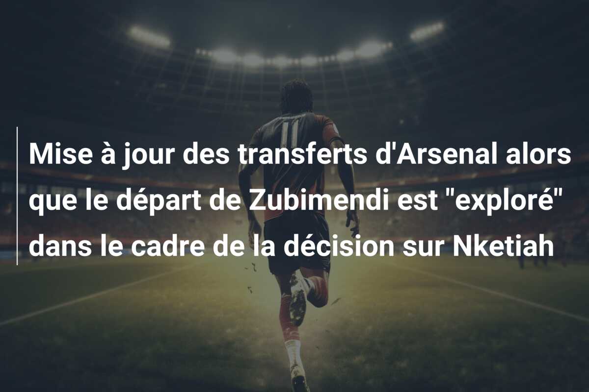 Mise à jour des transferts d’Arsenal alors que le départ de Zubimendi est “exploré” dans le cadre de la décision sur Nketiah