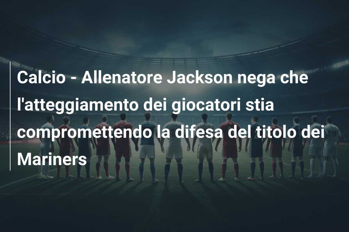 Calcio - Allenatore Jackson nega che l'atteggiamento dei giocatori stia compromettendo la difesa del titolo dei Mariners