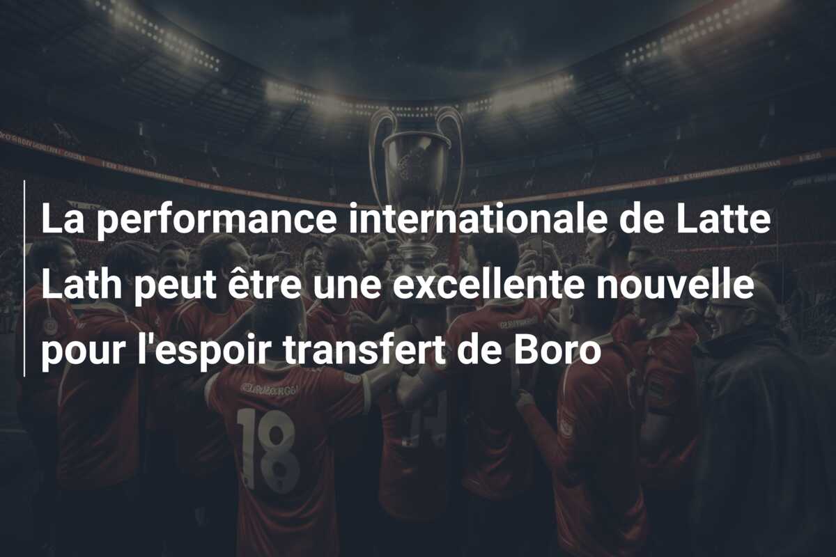 La performance internationale de Latte Lath peut être une excellente nouvelle pour l’espoir transfert de Boro