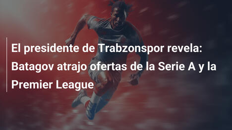 El presidente de Trabzonspor revela: Batagov atrajo ofertas de la Serie A y la Premier League