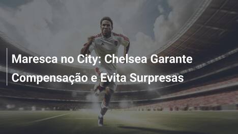 Maresca no City: Chelsea Garante Compensação e Evita Surpresas