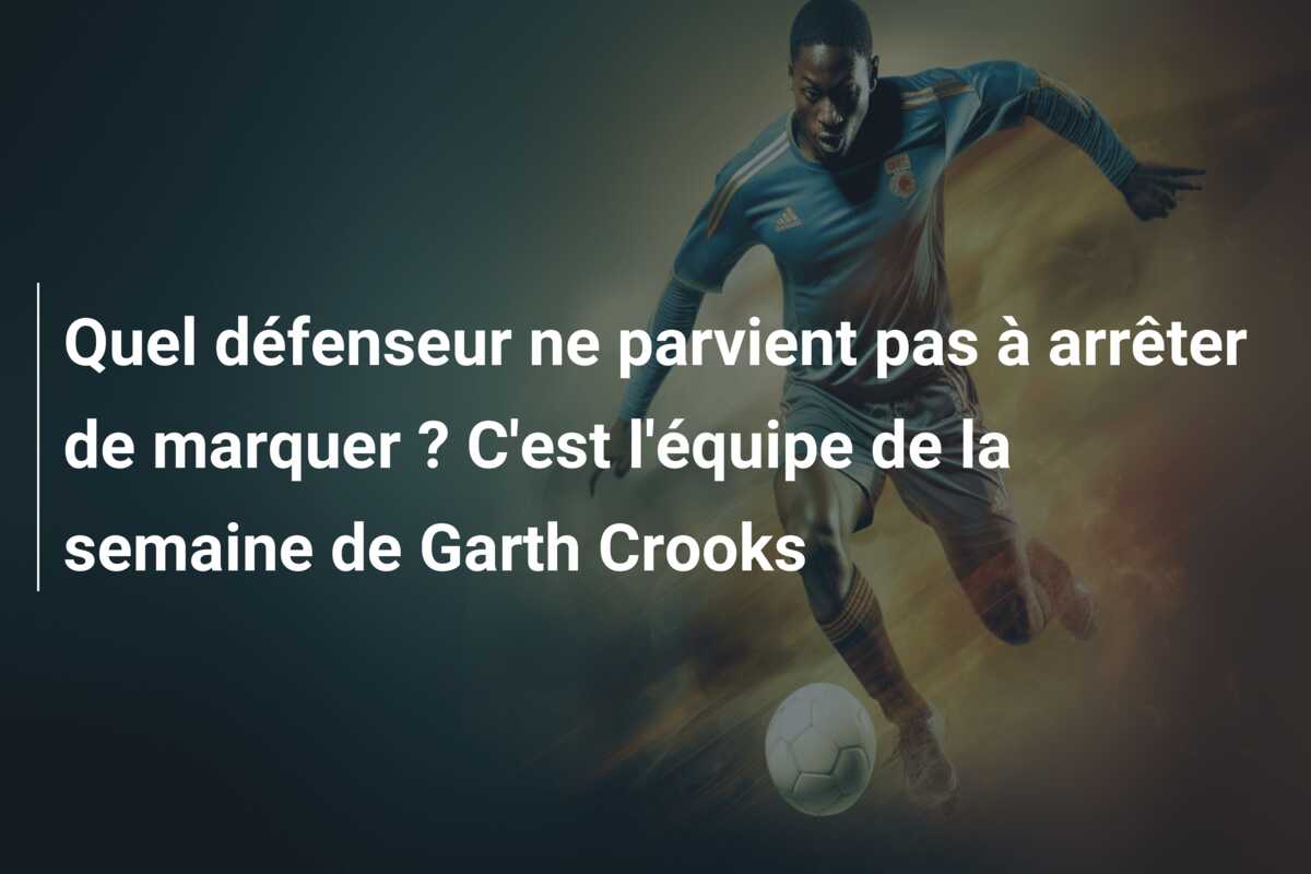 Quel défenseur ne parvient pas à arrêter de marquer ? C’est l’équipe de la semaine de Garth Crooks