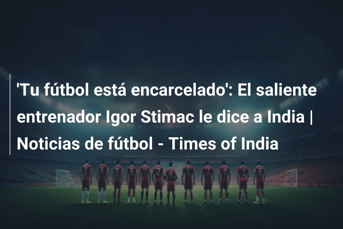 ‘Tu fútbol está encarcelado’: El saliente entrenador Igor Stimac le dice a India | Noticias de fútbol – Times of India