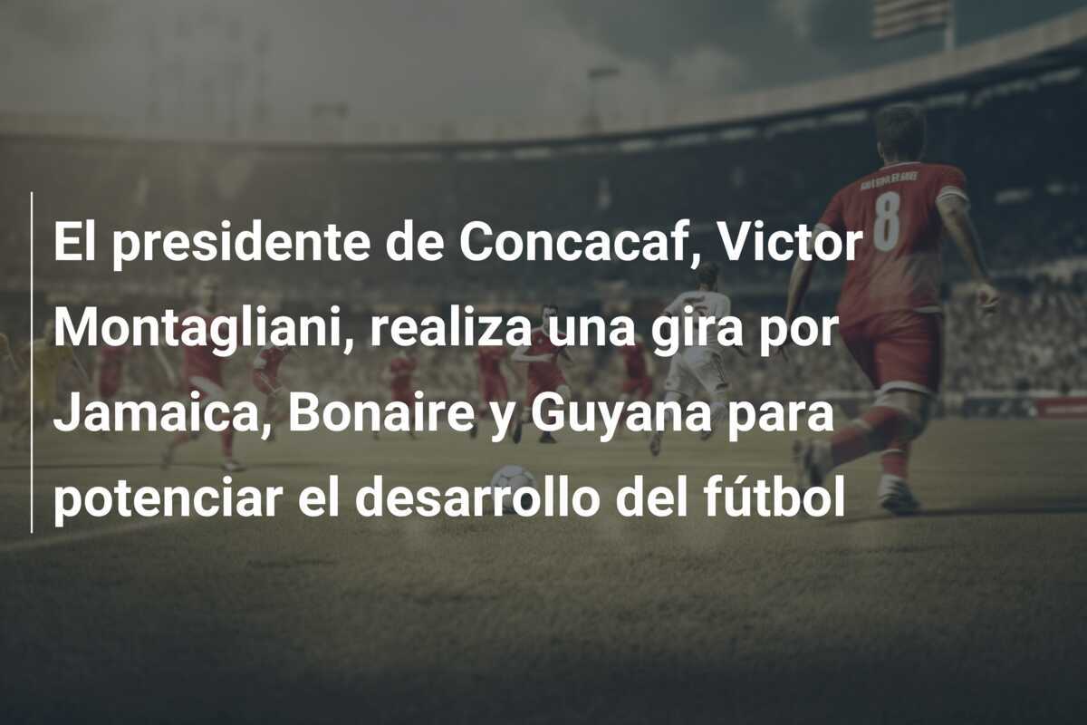 El presidente de Concacaf, Victor Montagliani, realiza una gira por Jamaica, Bonaire y Guyana para potenciar el desarrollo del fútbol