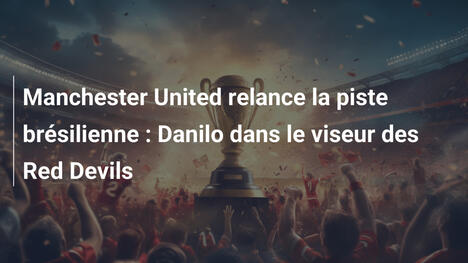 Manchester United relance la piste brésilienne : Danilo dans le viseur des Red Devils