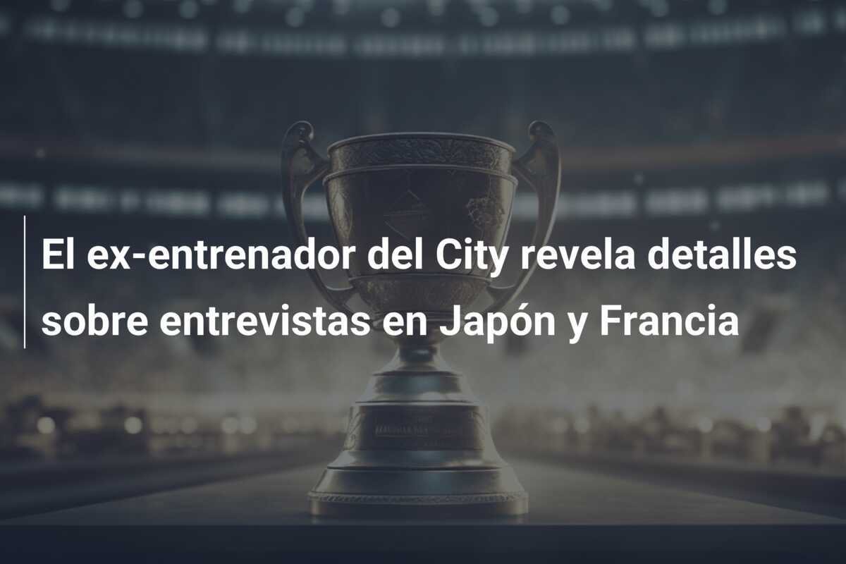 El ex-entrenador del City revela detalles sobre entrevistas en Japón y Francia