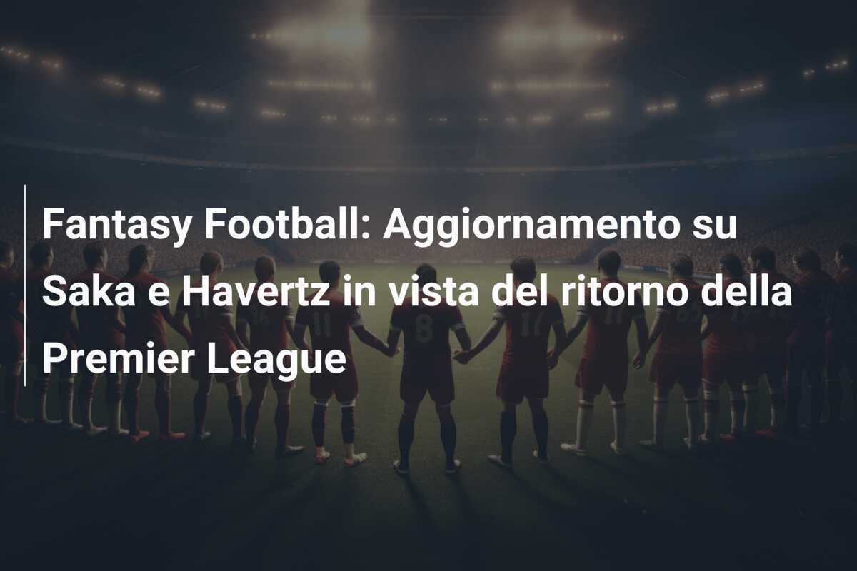 Fantasy Football: Aggiornamento su Saka e Havertz in vista del ritorno della Premier League