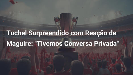 Tuchel Surpreendido com Reação de Maguire: "Tivemos Conversa Privada"