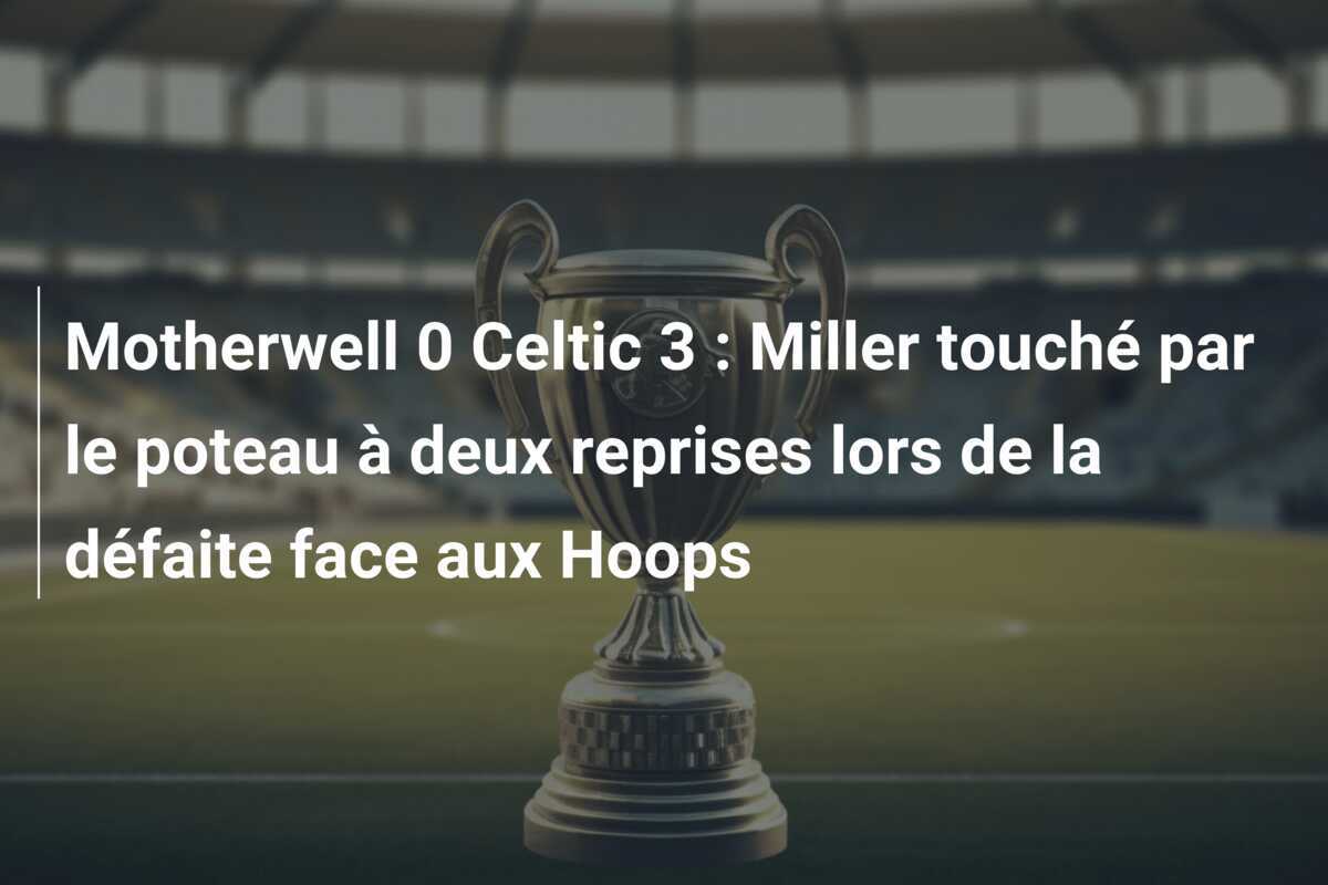 Motherwell 0 Celtic 3 : Miller touché par le poteau à deux reprises lors de la défaite face aux Hoops