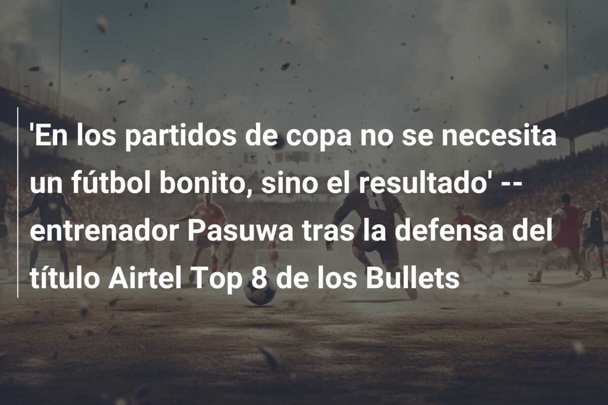 'En los partidos de copa no se necesita un fútbol bonito, sino el resultado' -- entrenador Pasuwa tras la defensa del título Airtel Top 8 de los Bullets