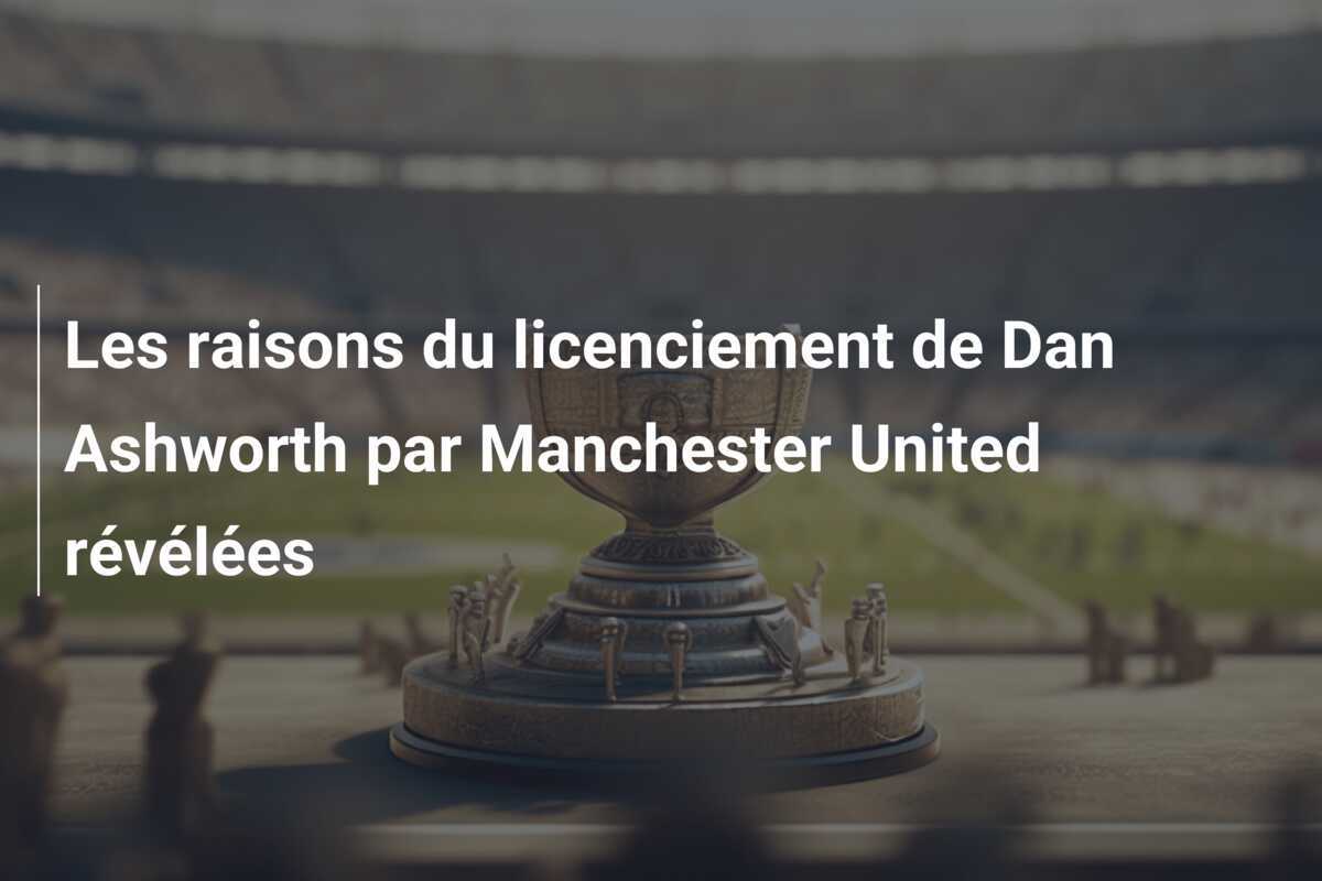 Les raisons du licenciement de Dan Ashworth par Manchester United révélées