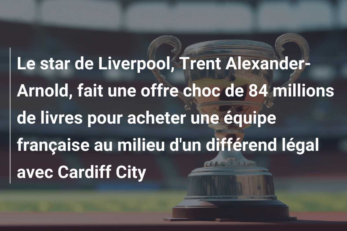 Le star de Liverpool, Trent Alexander-Arnold, fait une offre choc de 84 millions de livres pour acheter une équipe française au milieu d'un différend légal avec Cardiff City