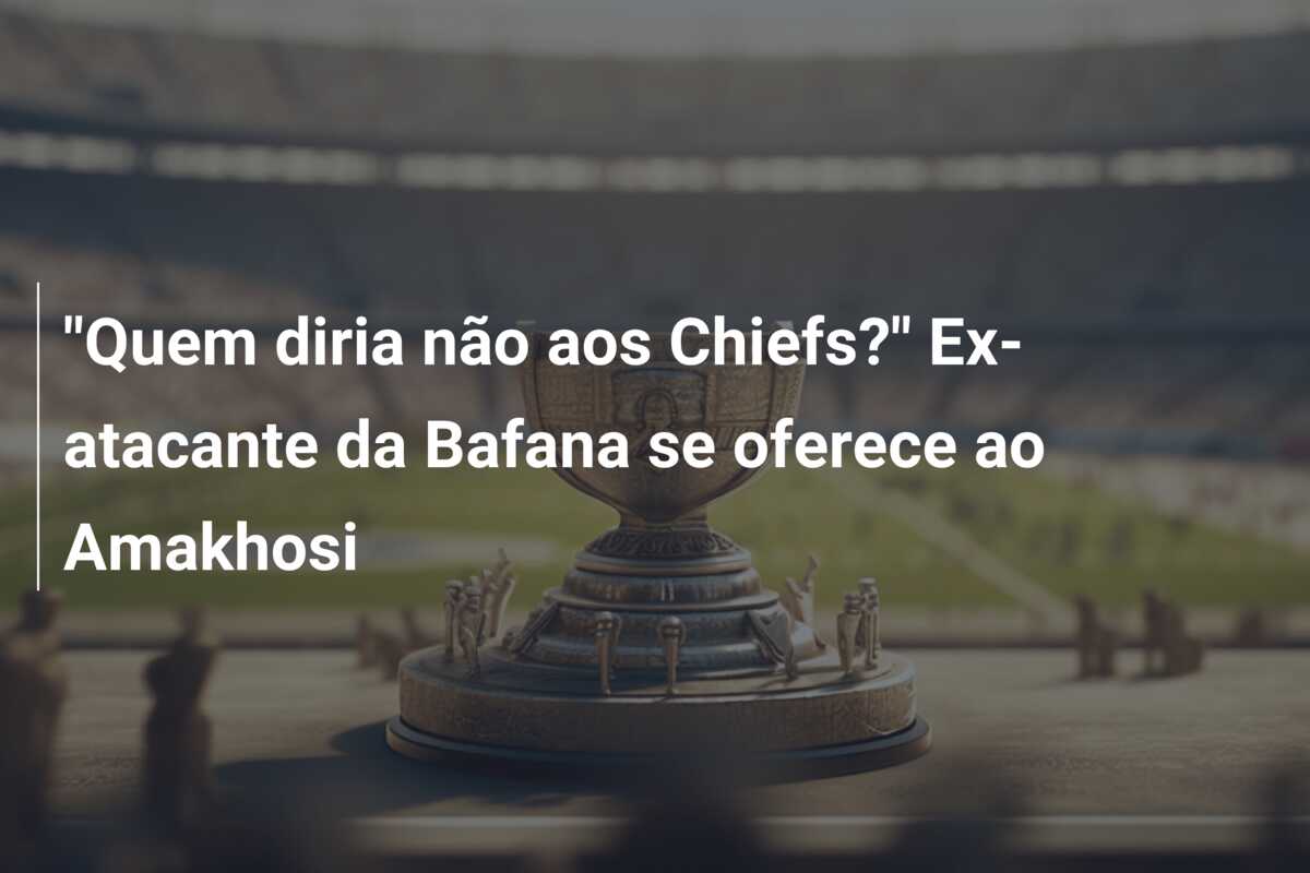 “Quem diria não aos Chiefs?” Ex-atacante da Bafana se oferece ao Amakhosi