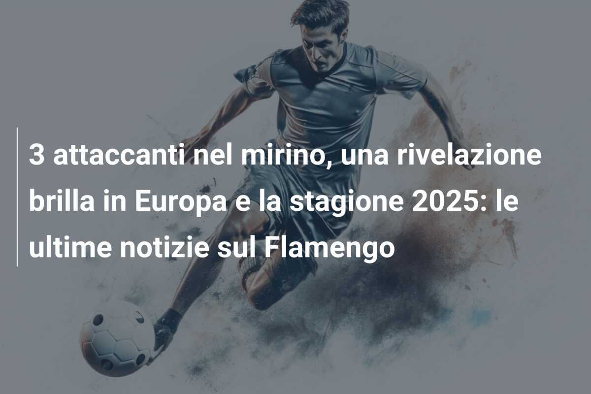 3 attaccanti nel mirino, una rivelazione brilla in Europa e la stagione 2025: le ultime notizie sul Flamengo