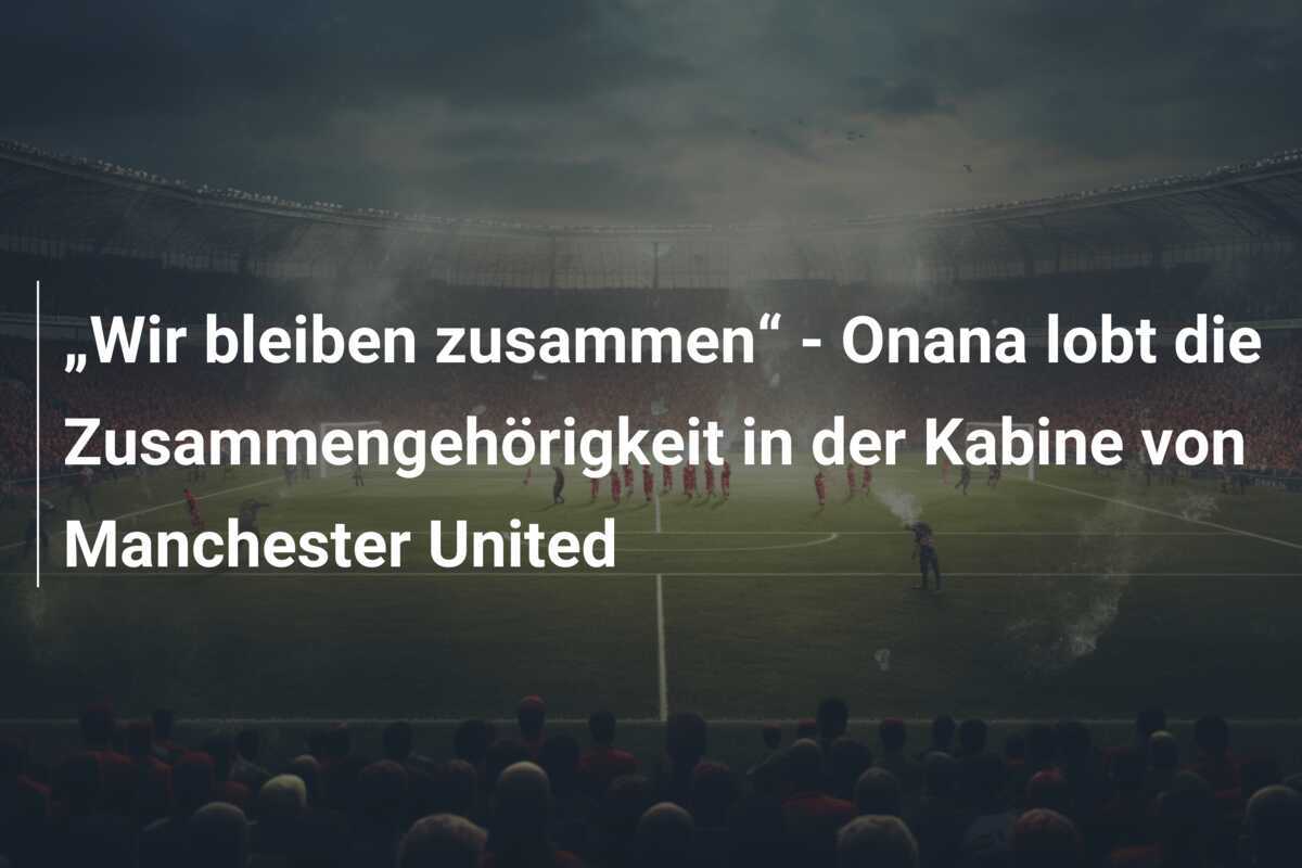 „Wir bleiben zusammen“ - Onana lobt die Zusammengehörigkeit in der Kabine von Manchester United