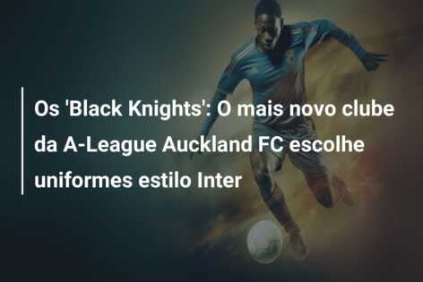 Os ‘Black Knights’: O mais novo clube da A-League Auckland FC escolhe uniformes estilo Inter