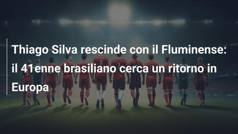 Thiago Silva rescinde con il Fluminense: il 41enne brasiliano cerca un ritorno in Europa