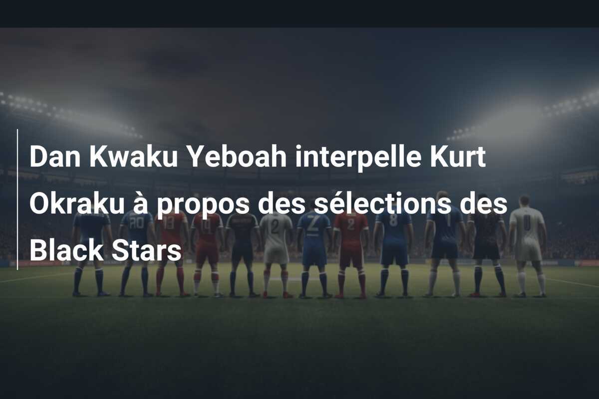 Dan Kwaku Yeboah interpelle Kurt Okraku à propos des sélections des Black Stars