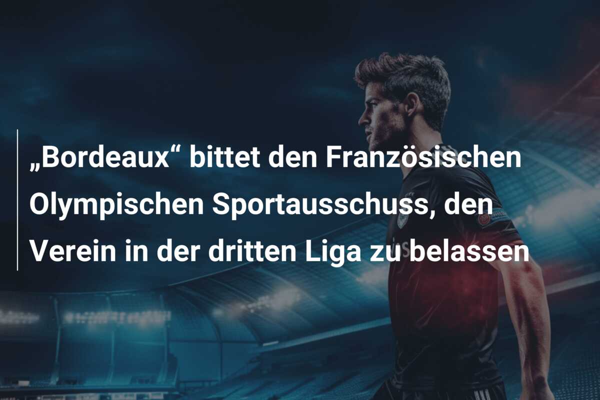 „Bordeaux“ bittet den Französischen Olympischen Sportausschuss, den Verein in der dritten Liga zu belassen
