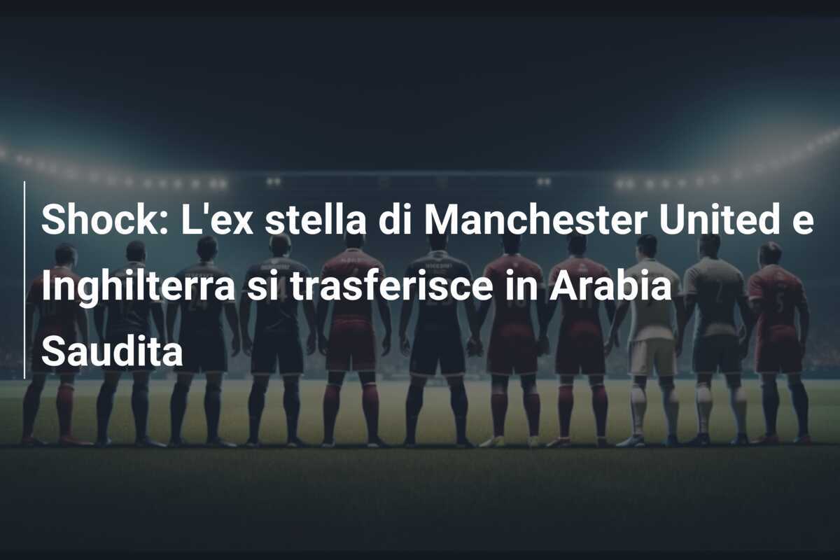 Shock: L’ex stella di Manchester United e Inghilterra si trasferisce in Arabia Saudita