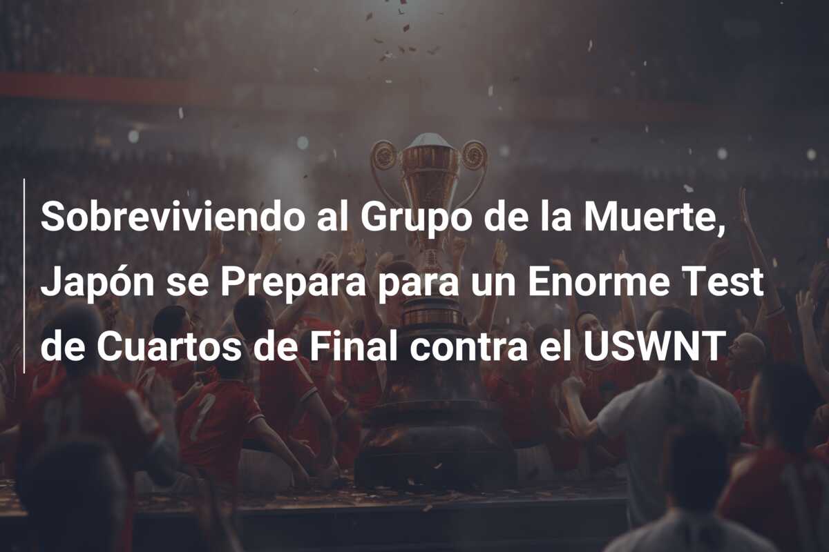 Sobreviviendo al Grupo de la Muerte, Japón se Prepara para un Enorme Test de Cuartos de Final contra el USWNT