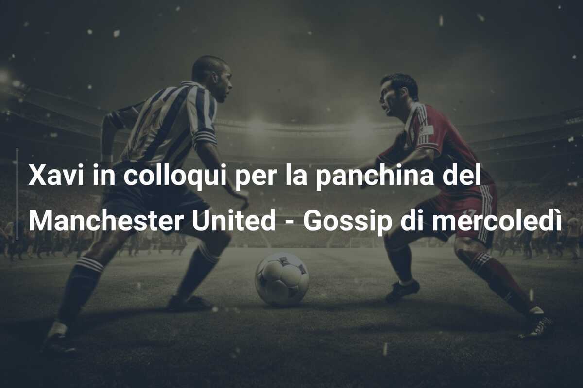 Xavi in colloqui per la panchina del Manchester United - Gossip di mercoledì